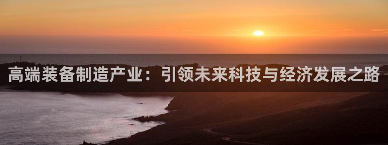 彩神vll购彩大厅：高端装备制造产业：引领未来科技与经济发展之路