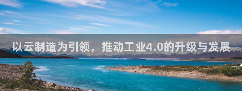 彩神v下载安装：以云制造为引领，推动工业4.0的升级与发展