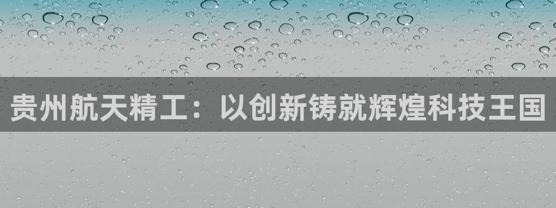 彩神这个平台是真的吗：贵州航天精工：以创新铸就辉煌科技王国
