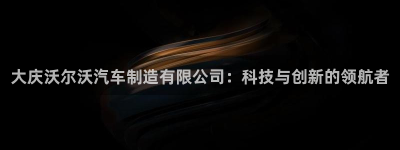 彩神是正规平台吗：大庆沃尔沃汽车制造有限公司：科技与创新的领航者