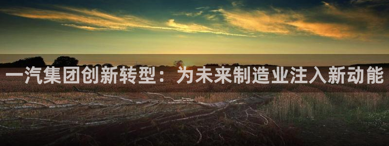 彩神v8是真的挣钱吗安全吗：一汽集团创新转型：为未来制造业注