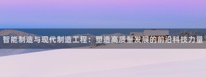 彩神大发是不是人为操作:智能制造与现代制造工程:塑造高质量发 彩神大发是不是人为操作:智能制造与现代制造工程:塑造高质量发