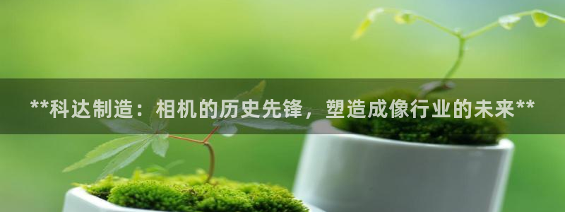 所有彩神购买首页中心：**科达制造：相机的历史先锋，塑造成像行业的未来**